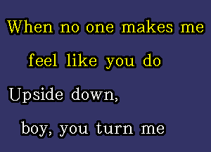 When no one makes me

feel like you do

Upside down,

boy, you turn me