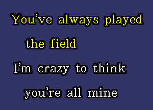 YouKze always played

the field
Fm crazy to think

you,re all mine