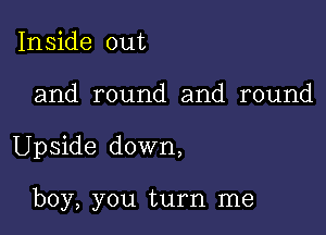 Inside out

and round and round

Upside down,

boy, you turn me