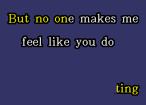 But no one makes me

feel like you do

ting