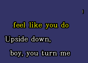 feel like you do

Upside down,

boy, you turn me