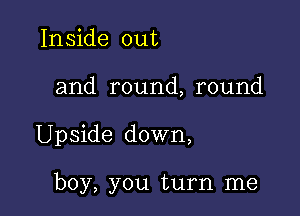 Inside out

and round, round

Upside down,

boy, you turn me