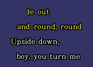 ie out

and round, round

Upside down,

boy, you turn me