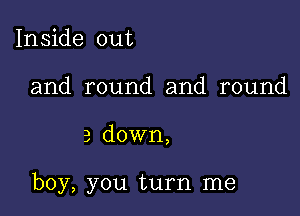 Inside out
and round and round

3 down,

boy, you turn me