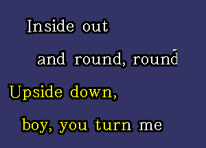 Inside out

and round, round

Upside down,

boy, you turn me