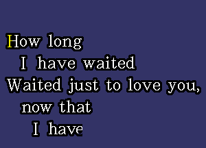 How long
I have waited

Waited just to love you,
now that
I have