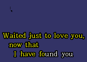 Waited just to love you,
now that
I have found you