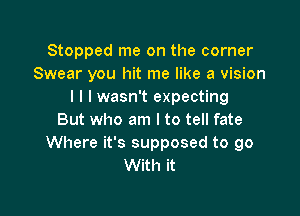 Stopped me on the corner
Swear you hit me like a vision
I l I wasn't expecting

But who am I to tell fate
Where it's supposed to go
With it