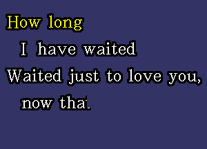 HOW long

I have waited

Waited just to love you,

now that.