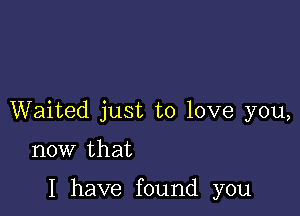 Waited just to love you,

now that

I have found you