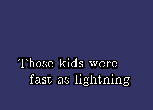 Those kids were
fast as lightning