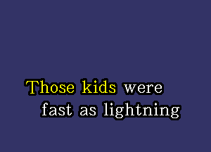 Those kids were
fast as lightning