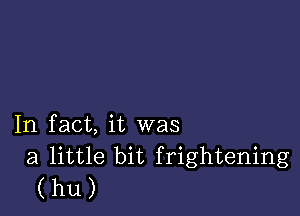 In fact, it was

a little bit frightening
(hU)