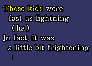 Those kids were

fast as lightning
(ha)

In fact, it was
a little bit frightening