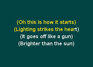 (Oh this is how it starts)
(Lighting strikes the heart)

(It goes off like a gun)
(Brighter than the sun)