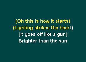 (Oh this is how it starts)
(Lighting strikes the heart)

(It goes off like a gun)
Brighter than the sun