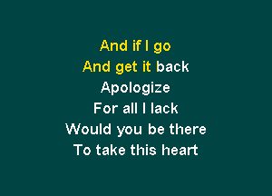 And ifl go
And get it back
Apologize

For all I lack
Would you be there
To take this heart