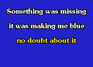 Something was missing
it was making me blue

no doubt about it