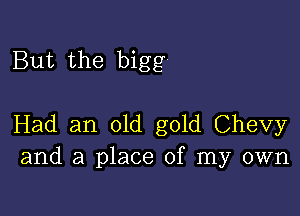 But the bigg

Had an old gold Chevy
and a place of my own