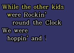 While the other kids

were Rockin,
round the Clock

We were
hoppine and .