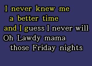 I never knew me

a better time
and I guess I never Will
Oh Lawdy mama

those Friday nights