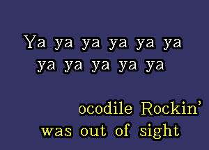 Ya ya ya ya ya ya
ya ya ya ya ya

ocodile Rockid
was out of sight