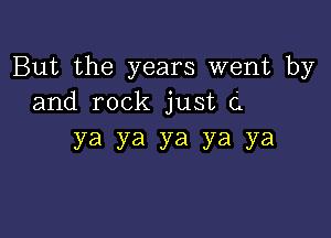 But the years went by
and rock just C

ya ya ya ya ya