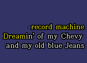 record machine

Dreamif of my Chevy
and my old blue Jeans