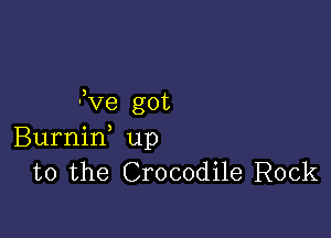 3ve got

Burnin up
to the Crocodile Rock