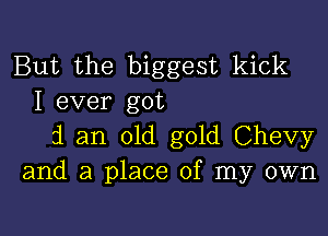 But the biggest kick
I ever got

i an old gold Chevy
and a place of my own