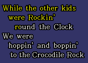 While the other kids
were Rockin,
round the Clock
We were
hoppin, and boppin,
t0 the Crocodile Rock