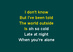 I don't know
But I've been told
The world outside

ls oh so cold
Late at night
When you're alone