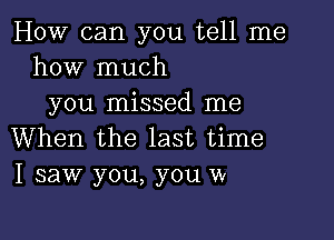 How can you tell me
how much
you missed me

When the last time
I saw you, you w