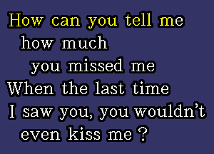 How can you tell me
how much
you missed me
When the last time
I saw you, you wouldnyt
even kiss me ?