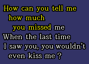 How can you tell me
how much
you missed me
When the last time
I saw you, you wouldnyt
even kiss me ?