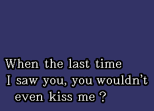 When the last time
I saw you, you wouldnk
even kiss me ?