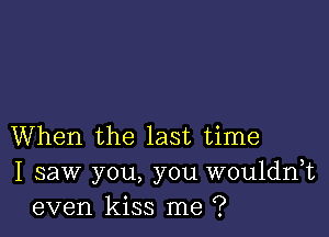 When the last time
I saw you, you wouldnk
even kiss me ?