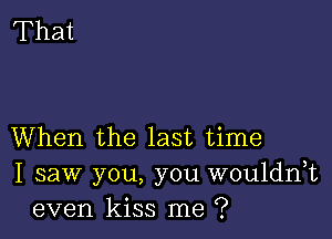 When the last time
I saw you, you wouldnk
even kiss me ?