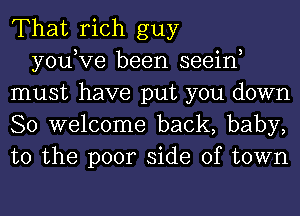 That rich guy

you,Ve been seein
must have put you down
So welcome back, baby,
to the poor side of town