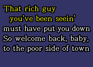 That rich guy

you,Ve been seein
must have put you down
So welcome back, baby,
to the poor side of town