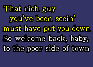 That rich guy

you,Ve been seein
must have put you down
So welcome back, baby,
to the poor side of town