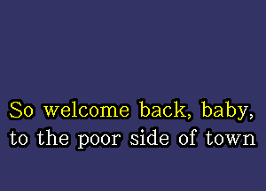 So welcome back, baby,
to the poor side of town