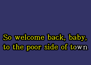 So welcome back, baby,
to the poor side of town