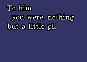 To him
you were nothing
but a little pL