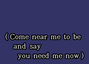 ( Come near me to be
and say
you need me now)