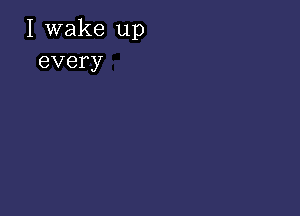 I wake up
every