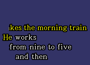 lkes the morning train

He works
from nine to five
and then