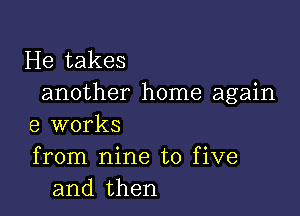 He takes
another home again

9 works
from nine to five
and then