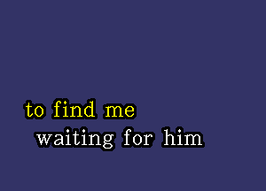 to find me
waiting for him