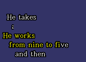 He takes

r

C

He works
from nine to five
and then